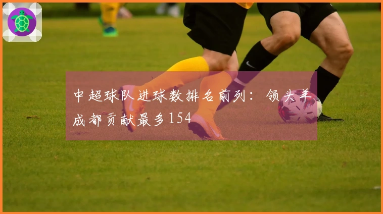 中超球队进球数排名前列：领头羊成都贡献最多154