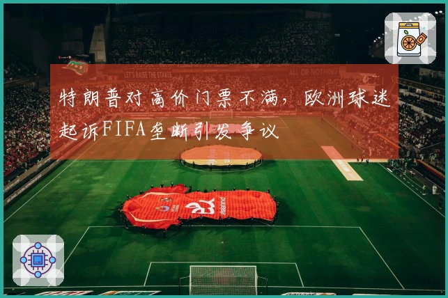 特朗普对高价门票不满,欧洲球迷起诉FIFA垄断引发争议