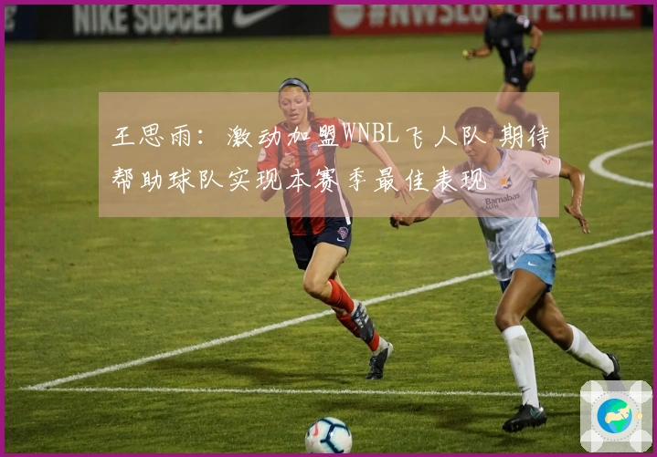 王思雨:激动加盟WNBL飞人队 期待帮助球队实现本赛季最佳表现