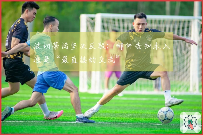 波切蒂诺坚决反驳:邮件告知未入选是“最直接的交流”